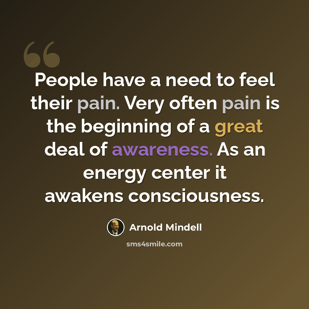 “People have a need to feel their pain. Very often pain is the beginning of a great deal of awareness. As an energy center it awakens consciousness.” quote by Arnold Mindell