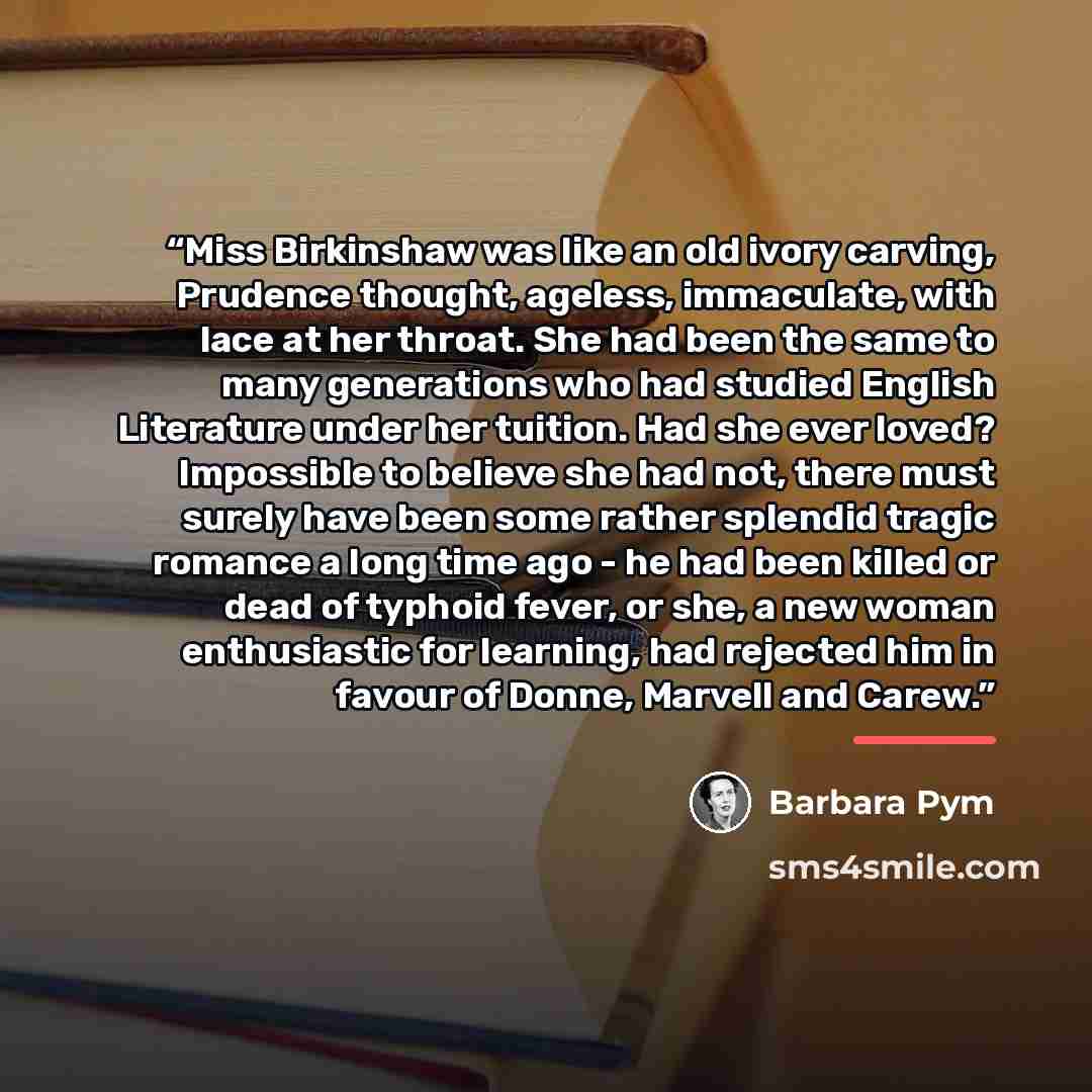 “Miss Birkinshaw was like an old ivory carving, Prudence thought, ageless, immaculate, with lace at her throat. She had been the same to many generations who had studied English Literature under her tuition. Had she ever loved? Impossible to believe she had not, there must surely have been some…” quote by Barbara Pym