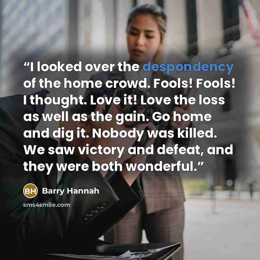 “I looked over the despondency of the home crowd. Fools! Fools! I thought. Love it! Love the loss as well as the gain. Go home and dig it. Nobody was killed. We saw victory and defeat, and they were both wonderful.” quote by Barry Hannah