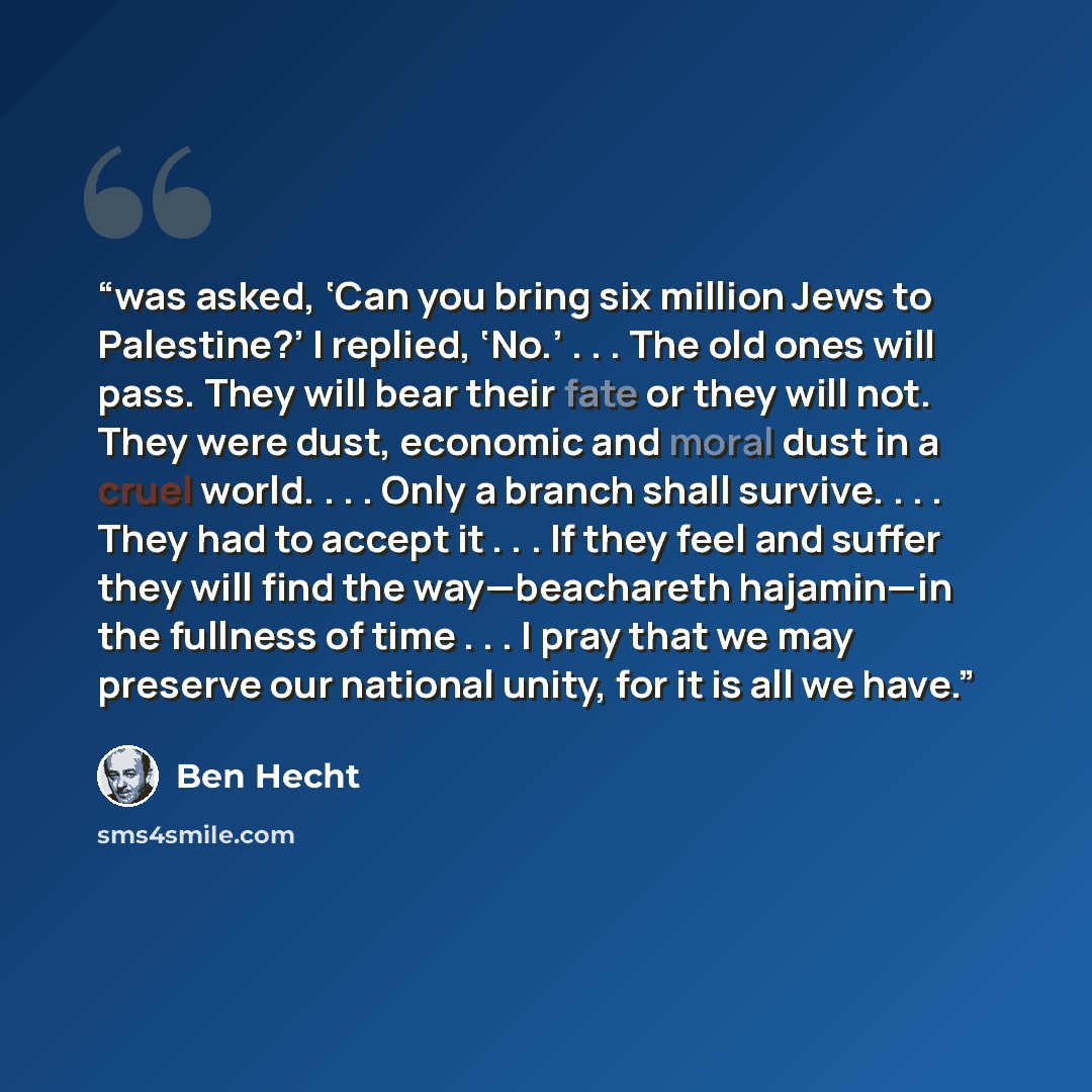 “was asked, ‘Can you bring six million Jews to Palestine?’ I replied, ‘No.’ . . . The old ones will pass. They will bear their fate or they will not. They were dust, economic and moral dust in a cruel world. . . . Only a branch shall survive. . . . They had to accept it . . . If they feel and…” quote by Ben Hecht
