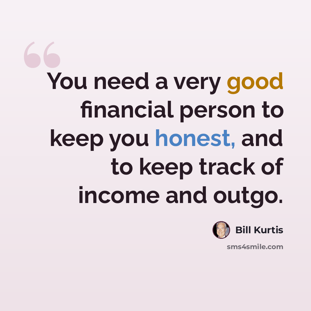 “You need a very good financial person to keep you honest, and to keep track of income and outgo.” quote by Bill Kurtis