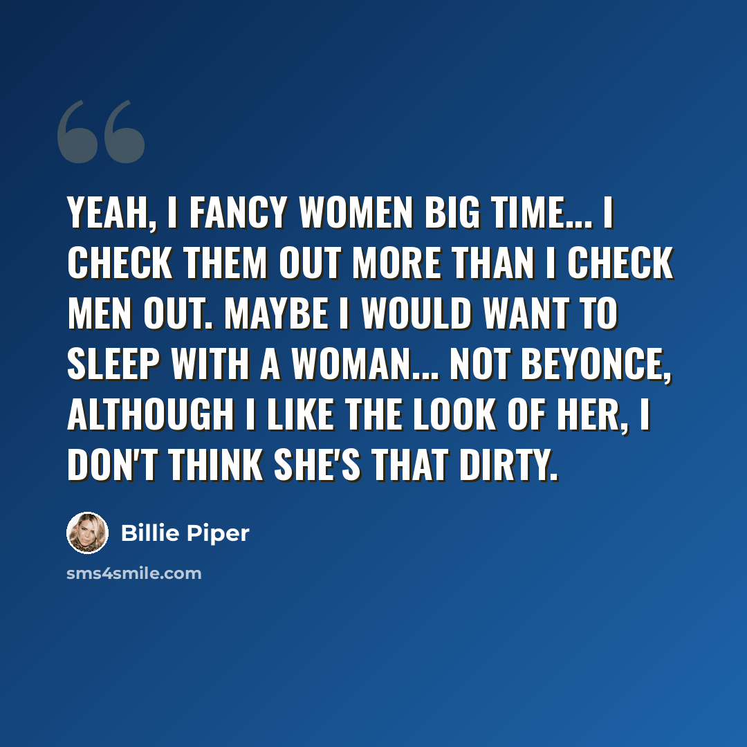 “Yeah, I fancy women big time... I check them out more than I check men out. Maybe I would want to sleep with a woman... Not Beyonce, although I like the look of her, I don't think she's that dirty.” quote by Billie Piper