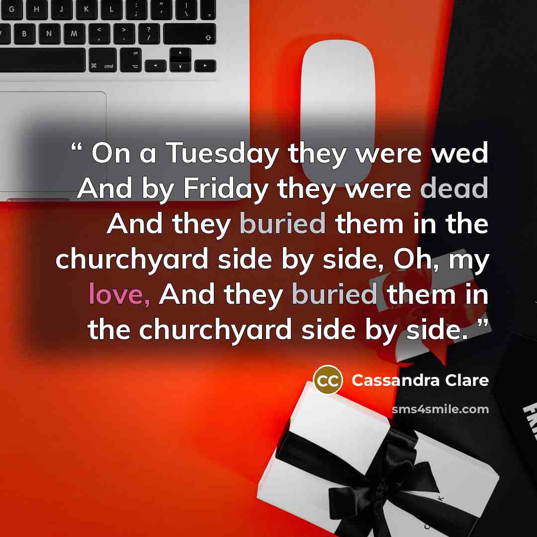 “On a Tuesday they were wed And by Friday they were dead And they buried them in the churchyard side by side, Oh, my love, And they buried them in the churchyard side by side.” quote by Cassandra Clare