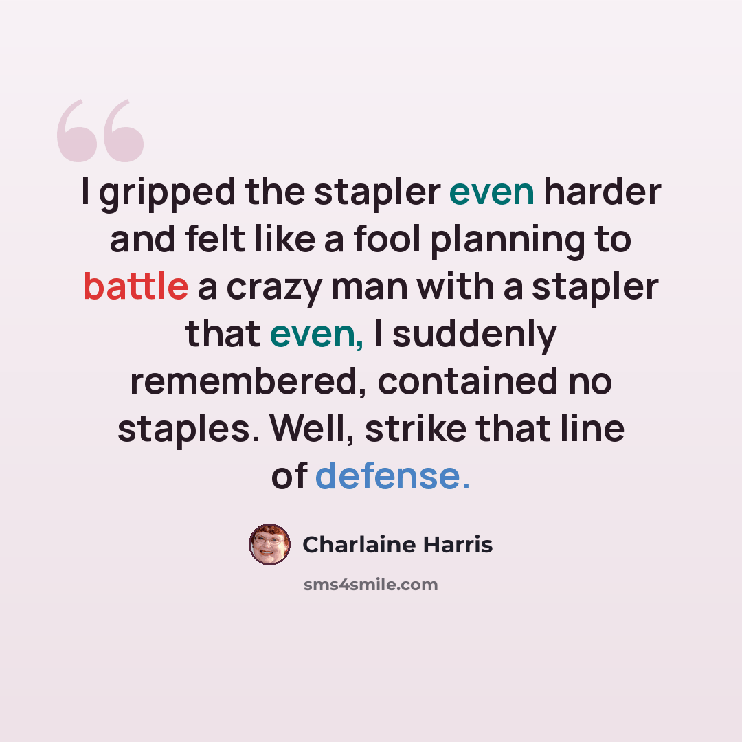 “I gripped the stapler even harder and felt like a fool planning to battle a crazy man with a stapler that even, I suddenly remembered, contained no staples. Well, strike that line of defense.” quote by Charlaine Harris