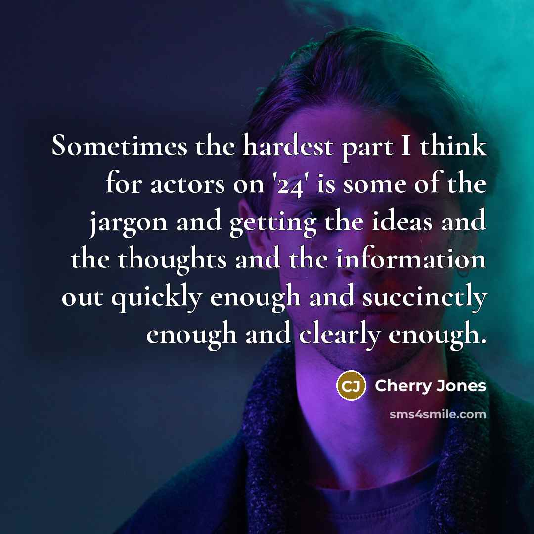 “Sometimes the hardest part I think for actors on '24' is some of the jargon and getting the ideas and the thoughts and the information out quickly enough and succinctly enough and clearly enough.” quote by Cherry Jones