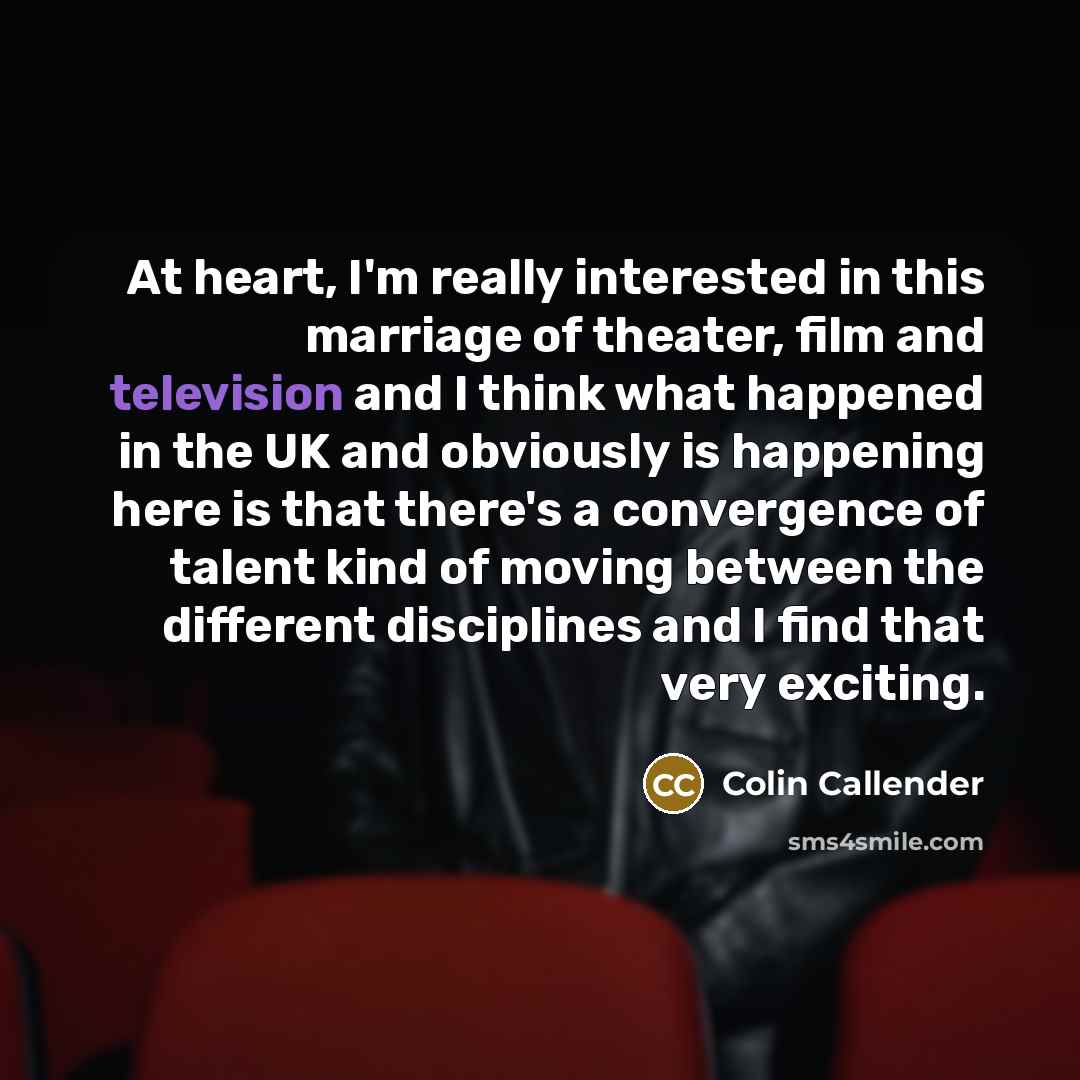 “At heart, I'm really interested in this marriage of theater, film and television and I think what happened in the UK and obviously is happening here is that there's a convergence of talent kind of moving between the different disciplines and I find that very exciting.” quote by Colin Callender