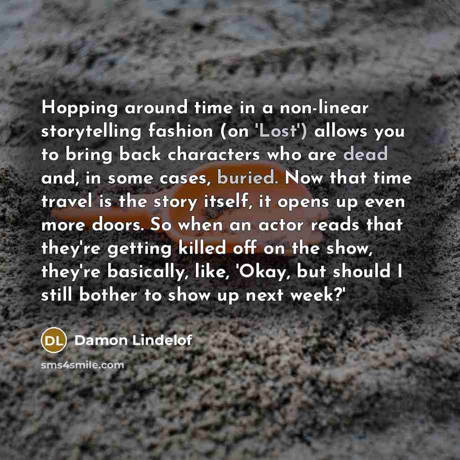 “Hopping around time in a non-linear storytelling fashion (on 'Lost') allows you to bring back characters who are dead and, in some cases, buried. Now that time travel is the story itself, it opens up even more doors. So when an actor reads that they're getting killed off on the show, they're…” quote by Damon Lindelof