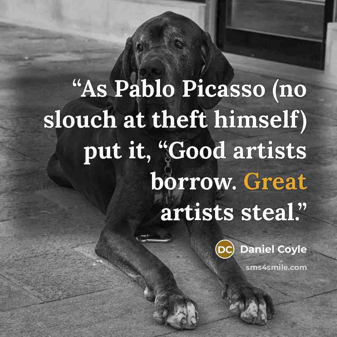 “As Pablo Picasso (no slouch at theft himself) put it, “Good artists borrow. Great artists steal.” quote by Daniel Coyle
