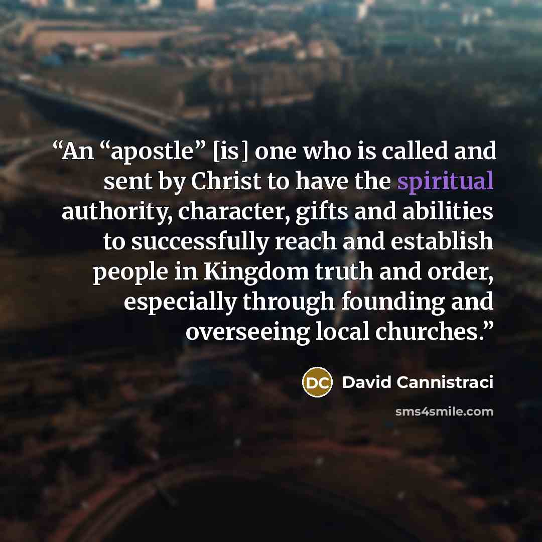 “An “apostle” [is] one who is called and sent by Christ to have the spiritual authority, character, gifts and abilities to successfully reach and establish people in Kingdom truth and order, especially through founding and overseeing local churches.” quote by David Cannistraci