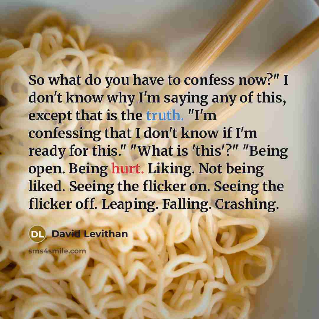 “So what do you have to confess now?" I don't know why I'm saying any of this, except that is the truth. "I'm confessing that I don't know if I'm ready for this." "What is 'this'?" "Being open. Being hurt. Liking. Not being liked. Seeing the flicker on. Seeing the flicker off. Leaping. Falling…” quote by David Levithan
