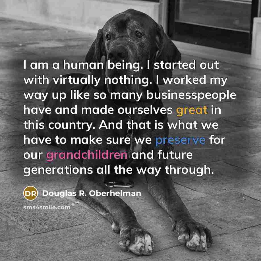 “I am a human being. I started out with virtually nothing. I worked my way up like so many businesspeople have and made ourselves great in this country. And that is what we have to make sure we preserve for our grandchildren and future generations all the way through.” quote by Douglas R. Oberhelman