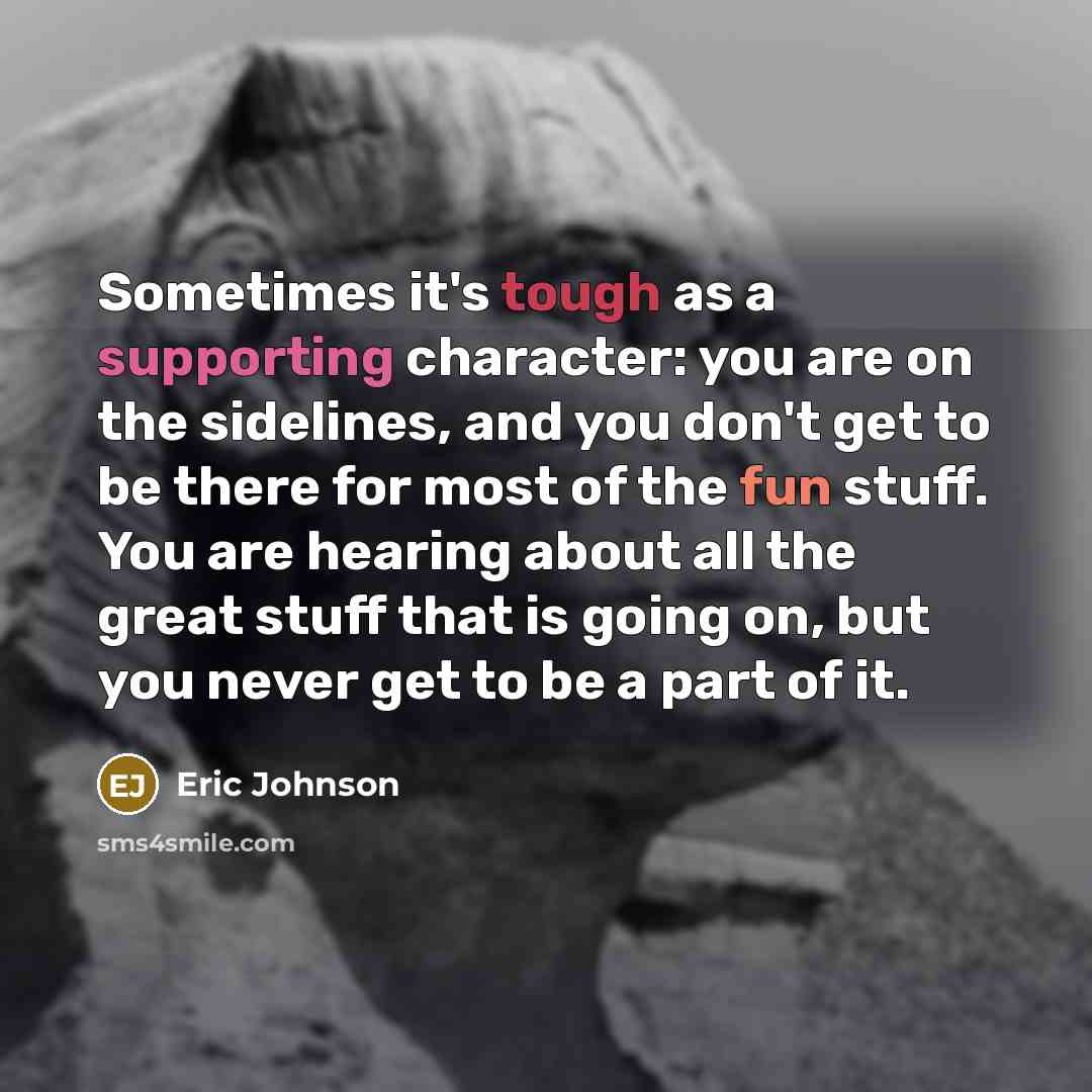 “Sometimes it's tough as a supporting character: you are on the sidelines, and you don't get to be there for most of the fun stuff. You are hearing about all the great stuff that is going on, but you never get to be a part of it.” quote by Eric Johnson