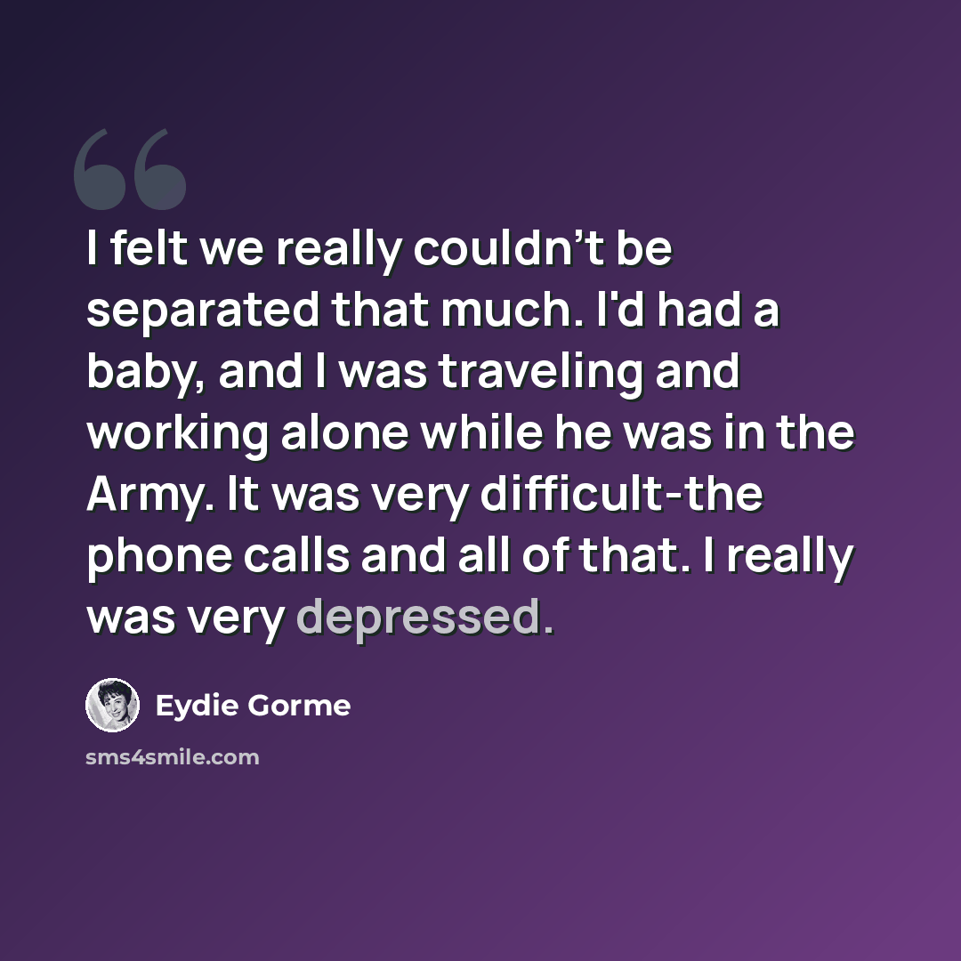 “I felt we really couldn't be separated that much. I'd had a baby, and I was traveling and working alone while he was in the Army. It was very difficult-the phone calls and all of that. I really was very depressed.” quote by Eydie Gorme
