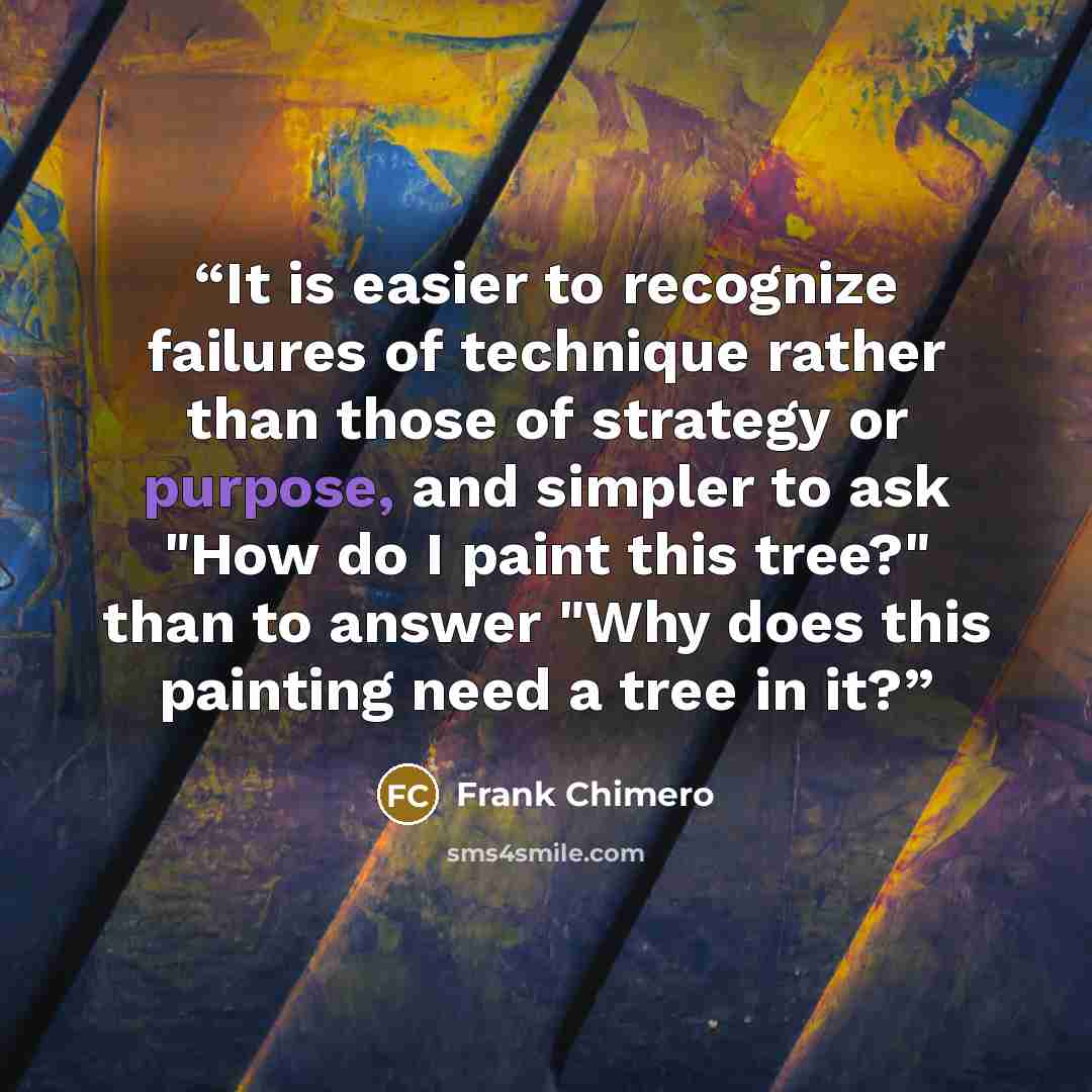 “It is easier to recognize failures of technique rather than those of strategy or purpose, and simpler to ask "How do I paint this tree?" than to answer "Why does this painting need a tree in it?” quote by Frank Chimero