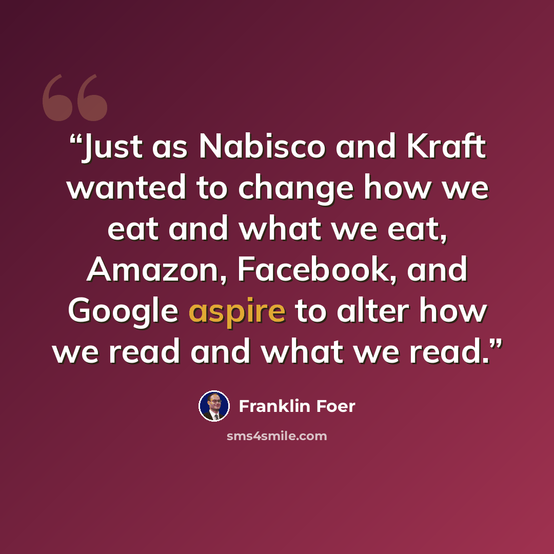 “Just as Nabisco and Kraft wanted to change how we eat and what we eat, Amazon, Facebook, and Google aspire to alter how we read and what we read.” quote by Franklin Foer