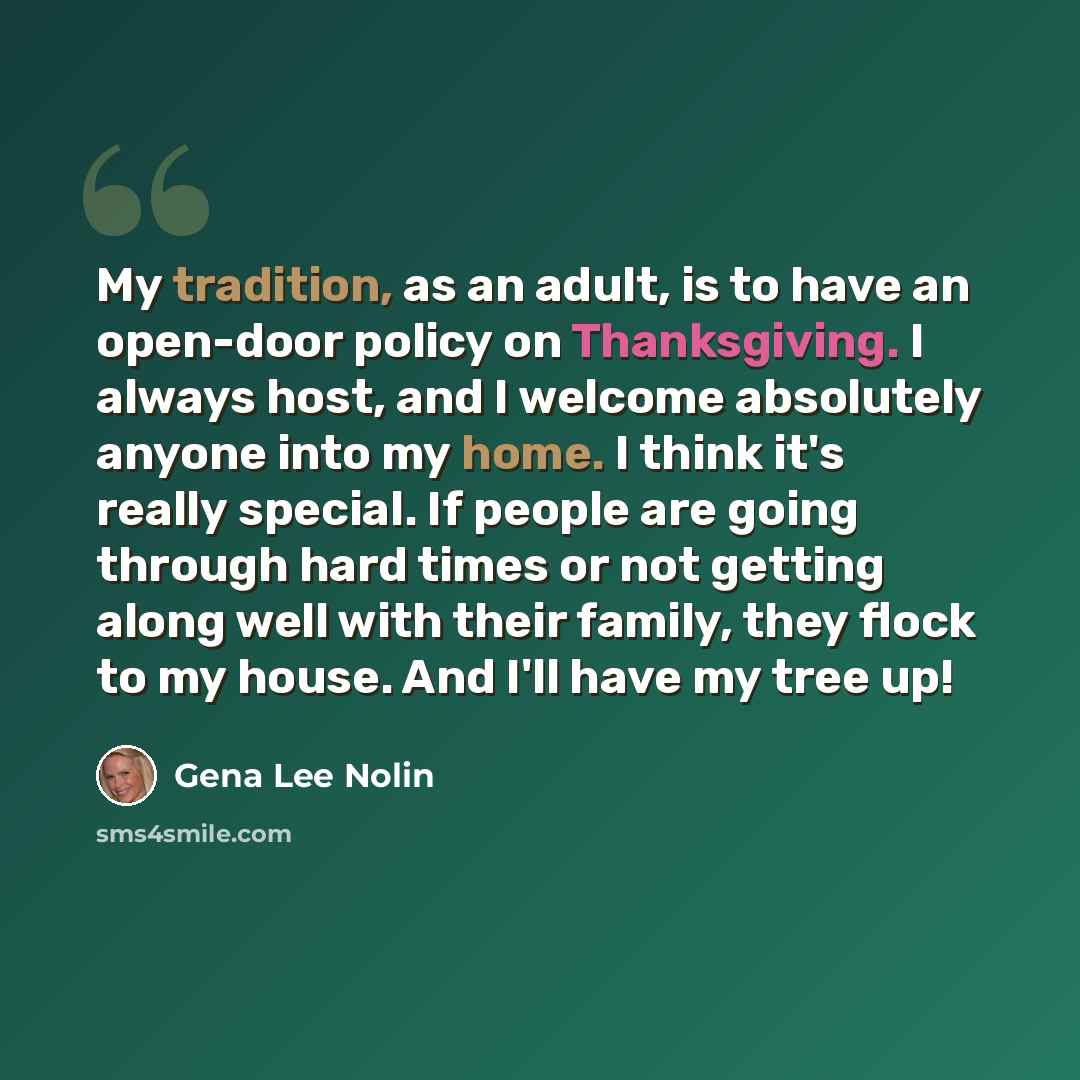 “My tradition, as an adult, is to have an open-door policy on Thanksgiving. I always host, and I welcome absolutely anyone into my home. I think it's really special. If people are going through hard times or not getting along well with their family, they flock to my house. And I'll have my tree up!” quote by Gena Lee Nolin