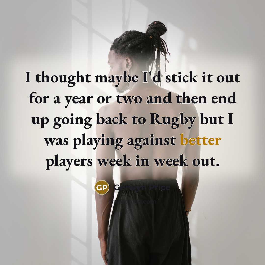 “I thought maybe I'd stick it out for a year or two and then end up going back to Rugby but I was playing against better players week in week out.” quote by Gerwyn Price