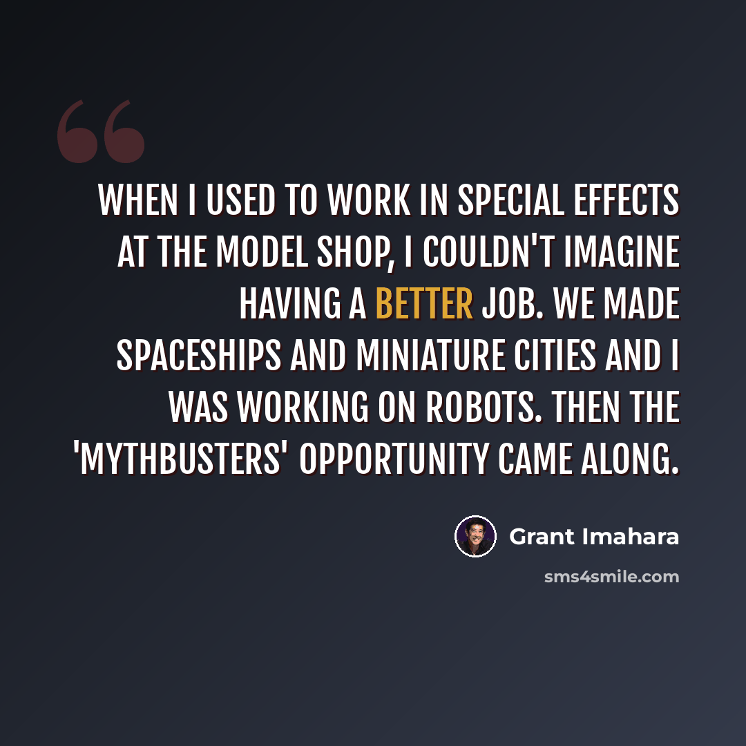 “When I used to work in special effects at the model shop, I couldn't imagine having a better job. We made spaceships and miniature cities and I was working on robots. Then the 'MythBusters' opportunity came along.” quote by Grant Imahara