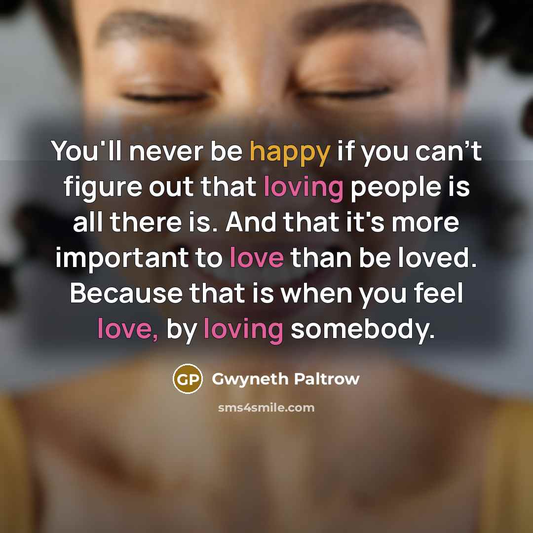 “You'll never be happy if you can't figure out that loving people is all there is. And that it's more important to love than be loved. Because that is when you feel love, by loving somebody.” quote by Gwyneth Paltrow