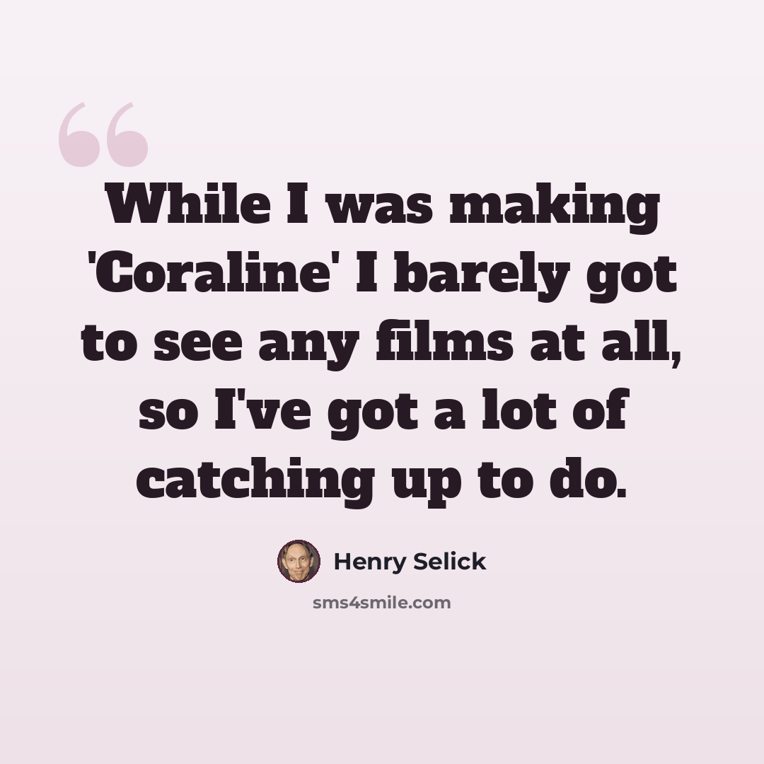 “While I was making 'Coraline' I barely got to see any films at all, so I've got a lot of catching up to do.” quote by Henry Selick
