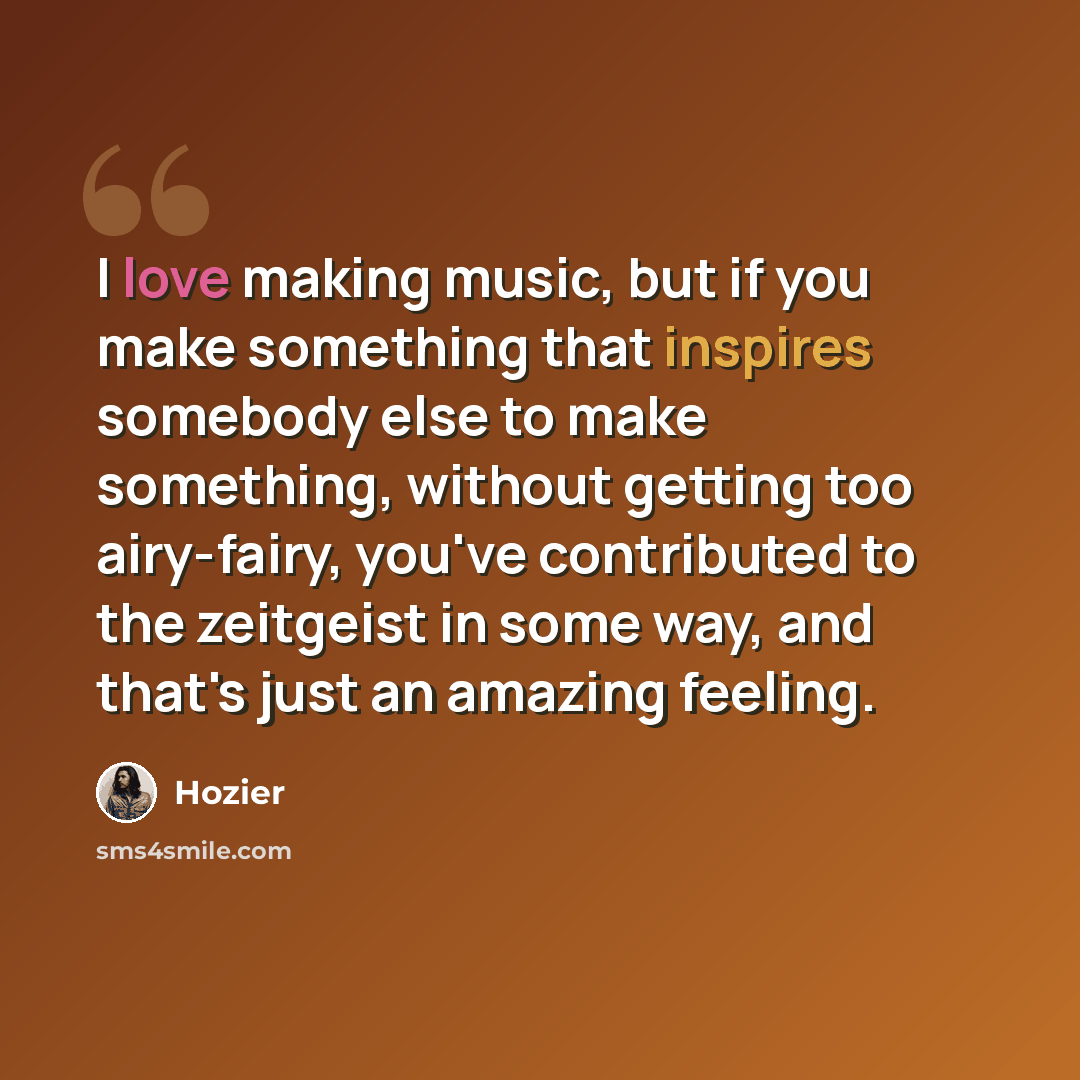 “I love making music, but if you make something that inspires somebody else to make something, without getting too airy-fairy, you've contributed to the zeitgeist in some way, and that's just an amazing feeling.” quote by Hozier