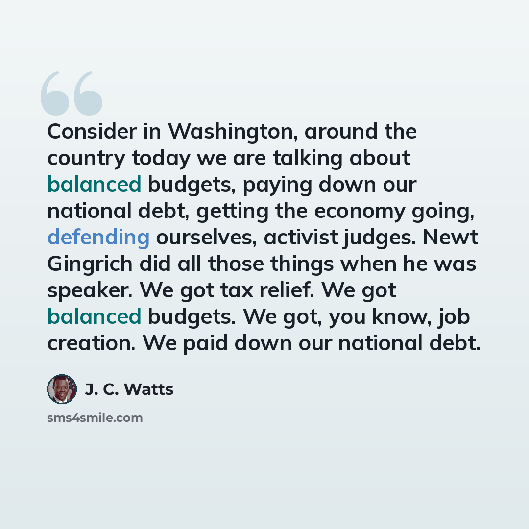 “Consider in Washington, around the country today we are talking about balanced budgets, paying down our national debt, getting the economy going, defending ourselves, activist judges. Newt Gingrich did all those things when he was speaker. We got tax relief. We got balanced budgets. We got, you…” quote by J. C. Watts