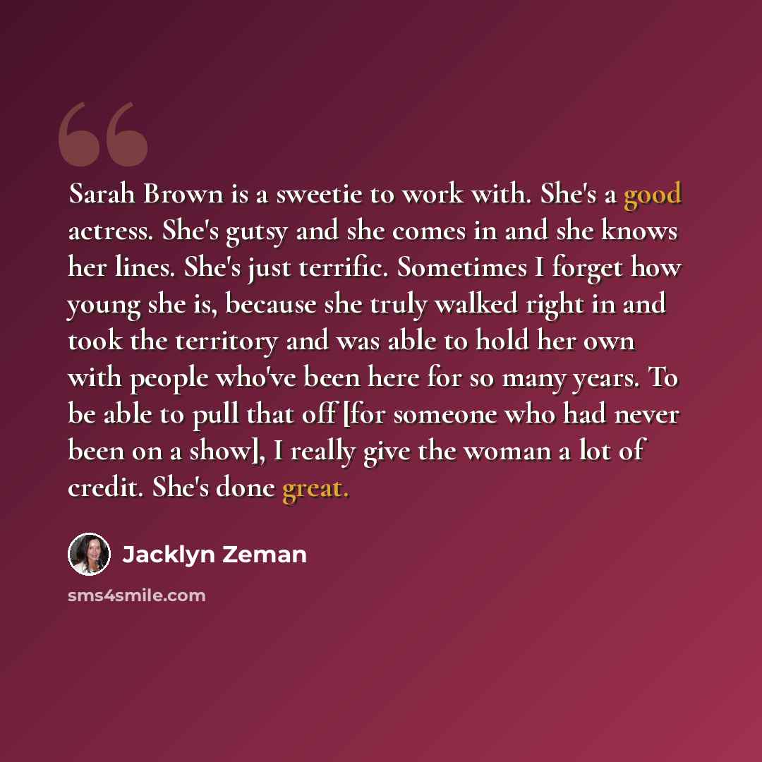 “Sarah Brown is a sweetie to work with. She's a good actress. She's gutsy and she comes in and she knows her lines. She's just terrific. Sometimes I forget how young she is, because she truly walked right in and took the territory and was able to hold her own with people who've been here for so…” quote by Jacklyn Zeman