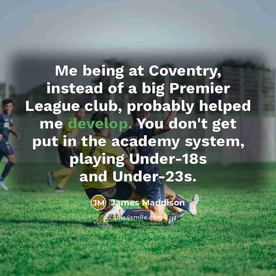 “Me being at Coventry, instead of a big Premier League club, probably helped me develop. You don't get put in the academy system, playing Under-18s and Under-23s.” quote by James Maddison