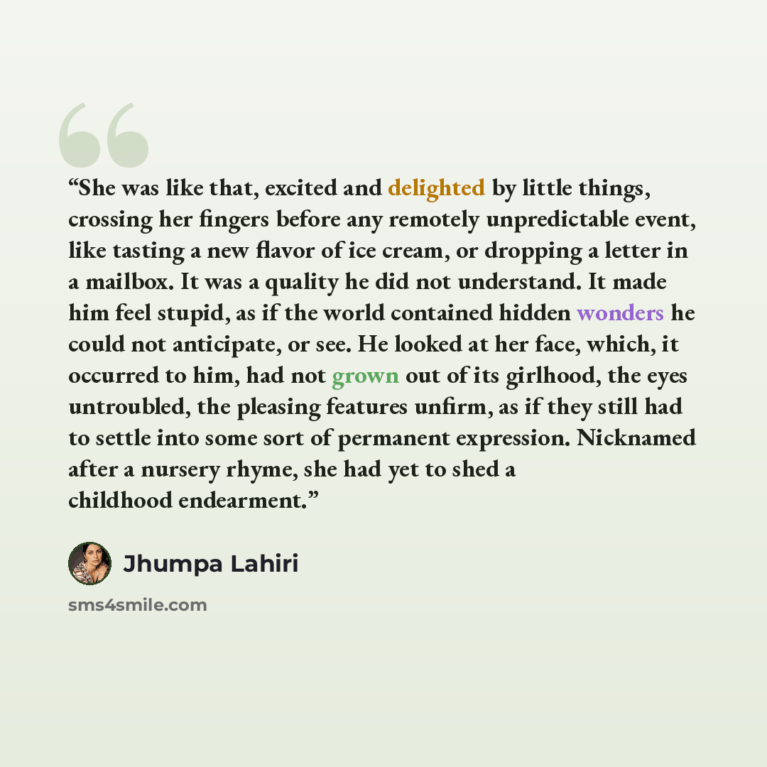 “She was like that, excited and delighted by little things, crossing her fingers before any remotely unpredictable event, like tasting a new flavor of ice cream, or dropping a letter in a mailbox. It was a quality he did not understand. It made him feel stupid, as if the world contained hidden…” quote by Jhumpa Lahiri