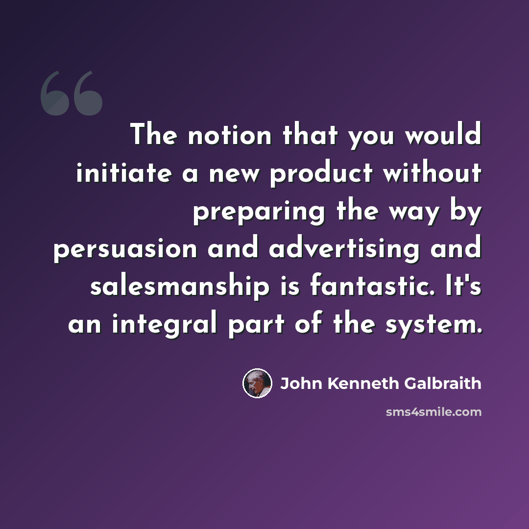 “The notion that you would initiate a new product without preparing the way by persuasion and advertising and salesmanship is fantastic. It's an integral part of the system.” quote by John Kenneth Galbraith