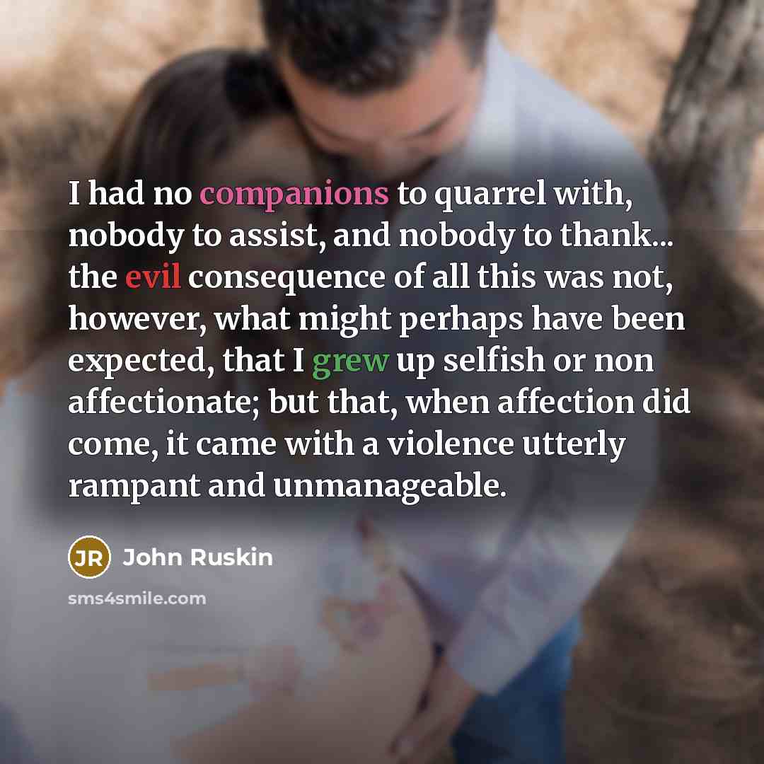 “I had no companions to quarrel with, nobody to assist, and nobody to thank... the evil consequence of all this was not, however, what might perhaps have been expected, that I grew up selfish or non affectionate; but that, when affection did come, it came with a violence utterly rampant and…” quote by John Ruskin
