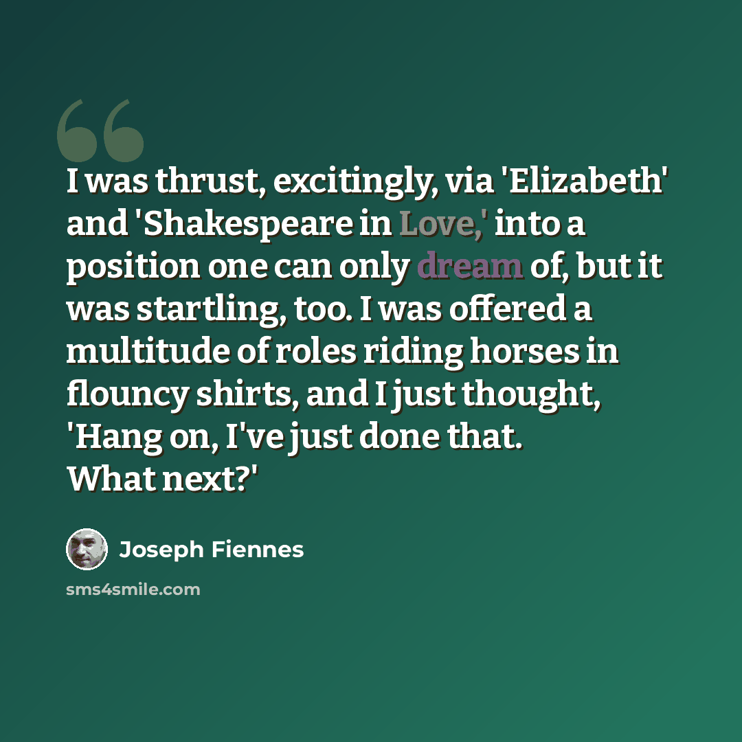 “I was thrust, excitingly, via 'Elizabeth' and 'Shakespeare in Love,' into a position one can only dream of, but it was startling, too. I was offered a multitude of roles riding horses in flouncy shirts, and I just thought, 'Hang on, I've just done that. What next?'” quote by Joseph Fiennes