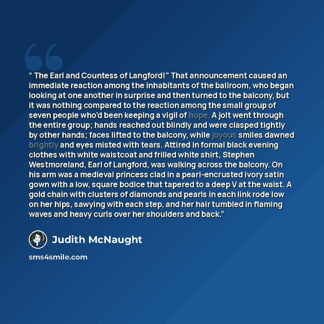 “The Earl and Countess of Langford!" That announcement caused an immediate reaction among the inhabitants of the ballroom, who began looking at one another in surprise and then turned to the balcony, but it was nothing compared to the reaction among the small group of seven people who'd been…” quote by Judith McNaught