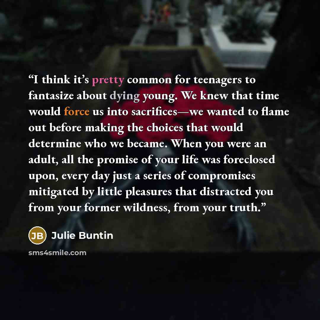 “I think it’s pretty common for teenagers to fantasize about dying young. We knew that time would force us into sacrifices—we wanted to flame out before making the choices that would determine who we became. When you were an adult, all the promise of your life was foreclosed upon, every day just a…” quote by Julie Buntin