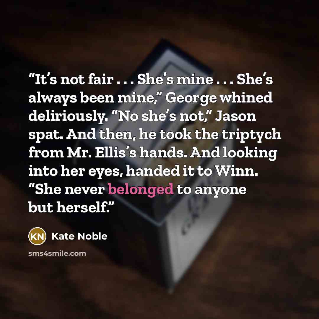 “It’s not fair . . . She’s mine . . . She’s always been mine,” George whined deliriously. “No she’s not,” Jason spat. And then, he took the triptych from Mr. Ellis’s hands. And looking into her eyes, handed it to Winn. “She never belonged to anyone but herself.” quote by Kate Noble