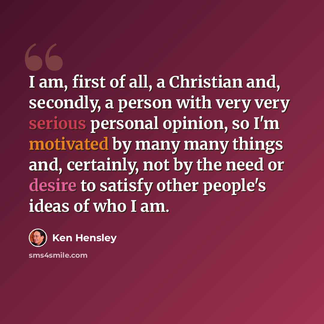 “I am, first of all, a Christian and, secondly, a person with very very serious personal opinion, so I'm motivated by many many things and, certainly, not by the need or desire to satisfy other people's ideas of who I am.” quote by Ken Hensley