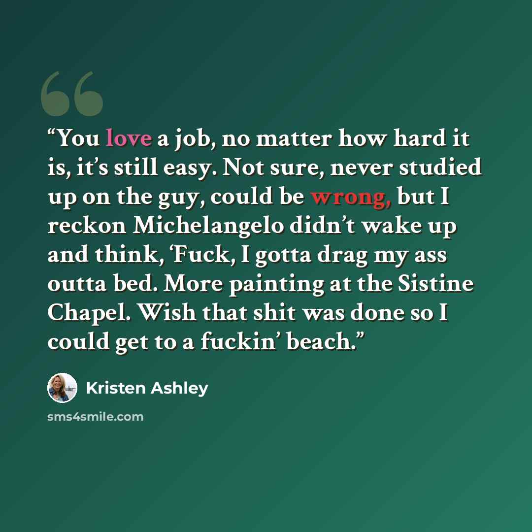 “You love a job, no matter how hard it is, it’s still easy. Not sure, never studied up on the guy, could be wrong, but I reckon Michelangelo didn’t wake up and think, ‘Fuck, I gotta drag my ass outta bed. More painting at the Sistine Chapel. Wish that shit was done so I could get to a fuckin’ beach.” quote by Kristen Ashley