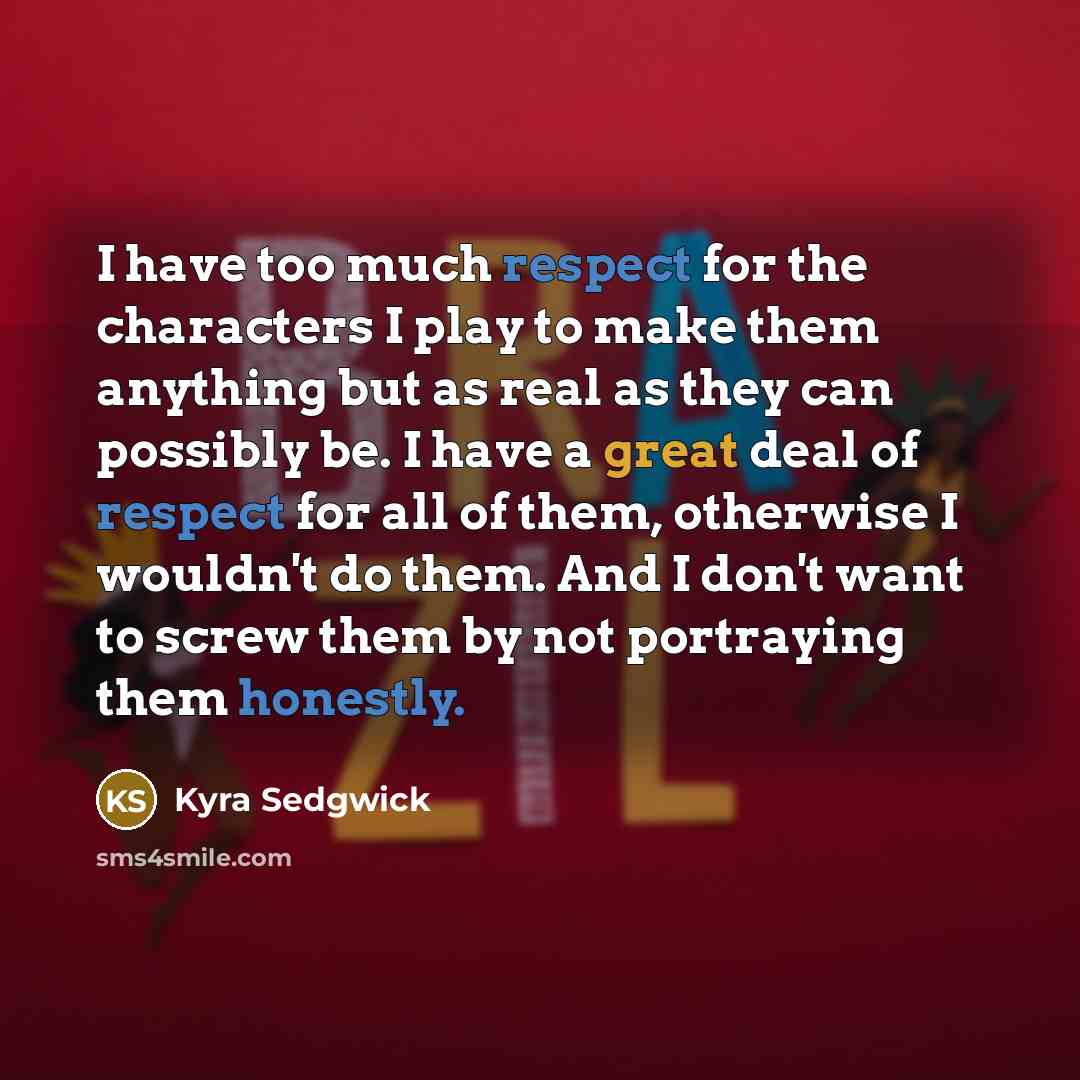 “I have too much respect for the characters I play to make them anything but as real as they can possibly be. I have a great deal of respect for all of them, otherwise I wouldn't do them. And I don't want to screw them by not portraying them honestly.” quote by Kyra Sedgwick