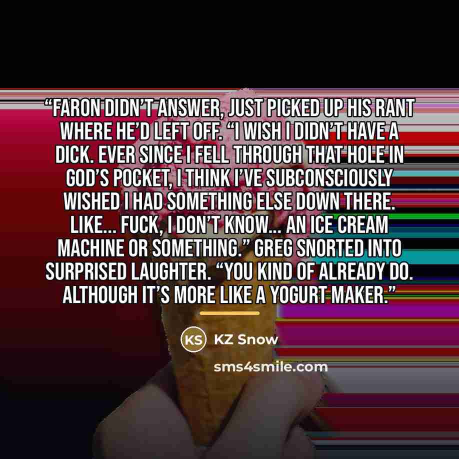 “Faron didn’t answer, just picked up his rant where he’d left off. “I wish I didn’t have a dick. Ever since I fell through that hole in God’s pocket, I think I’ve subconsciously wished I had something else down there. LIke... fuck, I don’t know... an ice cream machine or something.” Greg snorted…” quote by KZ Snow