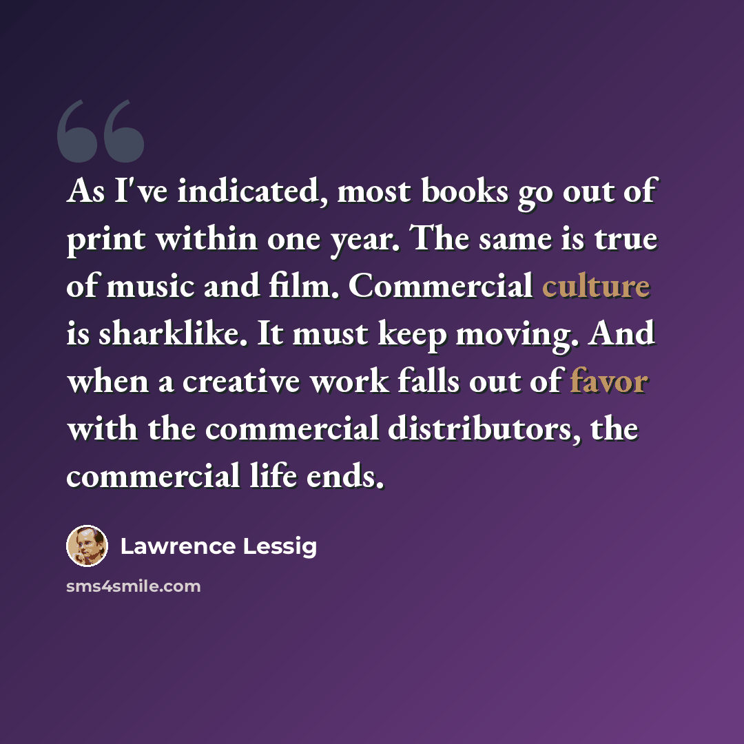 “As I've indicated, most books go out of print within one year. The same is true of music and film. Commercial culture is sharklike. It must keep moving. And when a creative work falls out of favor with the commercial distributors, the commercial life ends.” quote by Lawrence Lessig