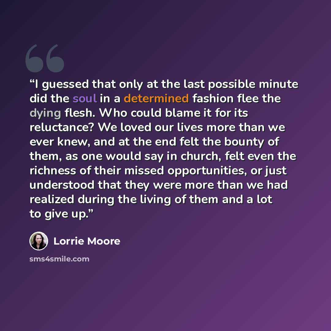 “I guessed that only at the last possible minute did the soul in a determined fashion flee the dying flesh. Who could blame it for its reluctance? We loved our lives more than we ever knew, and at the end felt the bounty of them, as one would say in church, felt even the richness of their missed…” quote by Lorrie Moore