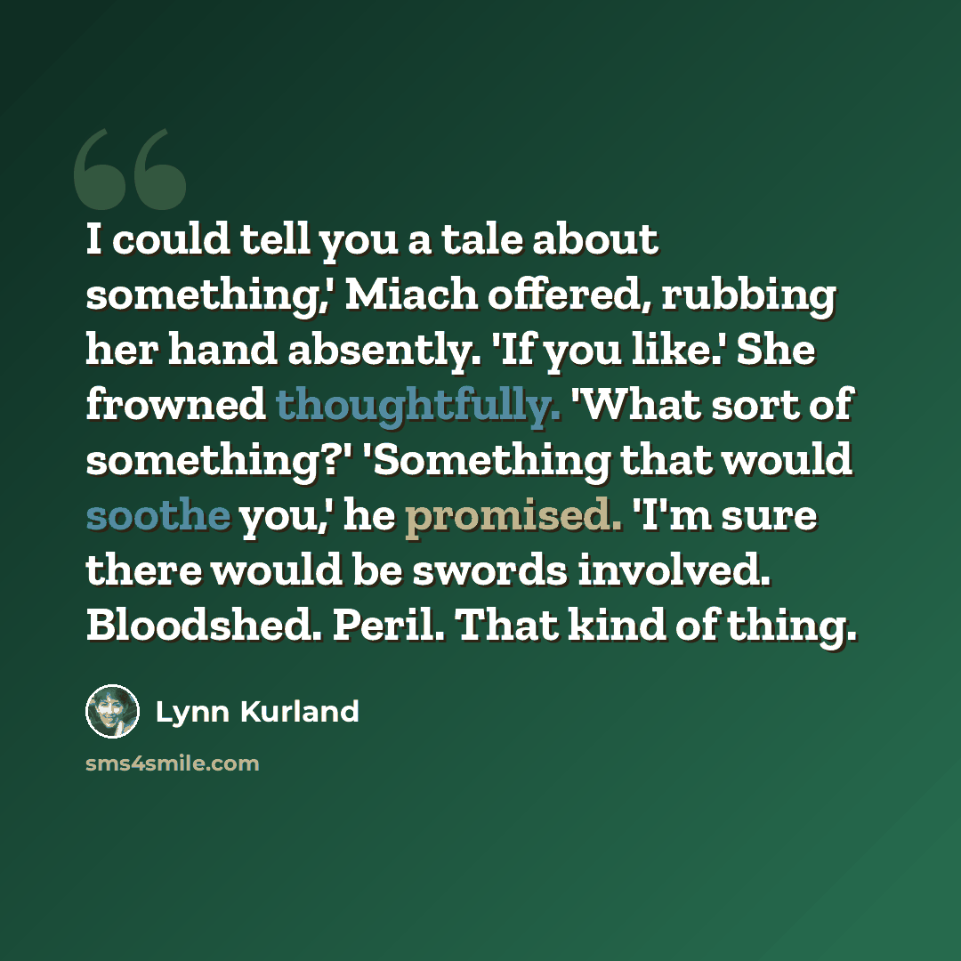 “I could tell you a tale about something,' Miach offered, rubbing her hand absently. 'If you like.' She frowned thoughtfully. 'What sort of something?' 'Something that would soothe you,' he promised. 'I'm sure there would be swords involved. Bloodshed. Peril. That kind of thing.” quote by Lynn Kurland