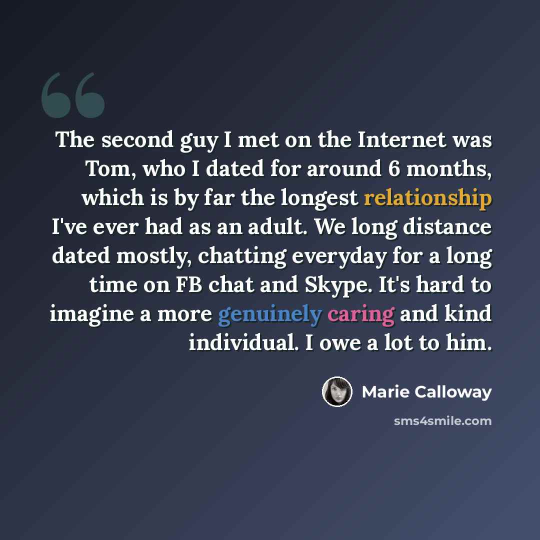 “The second guy I met on the Internet was Tom, who I dated for around 6 months, which is by far the longest relationship I've ever had as an adult. We long distance dated mostly, chatting everyday for a long time on FB chat and Skype. It's hard to imagine a more genuinely caring and kind…” quote by Marie Calloway