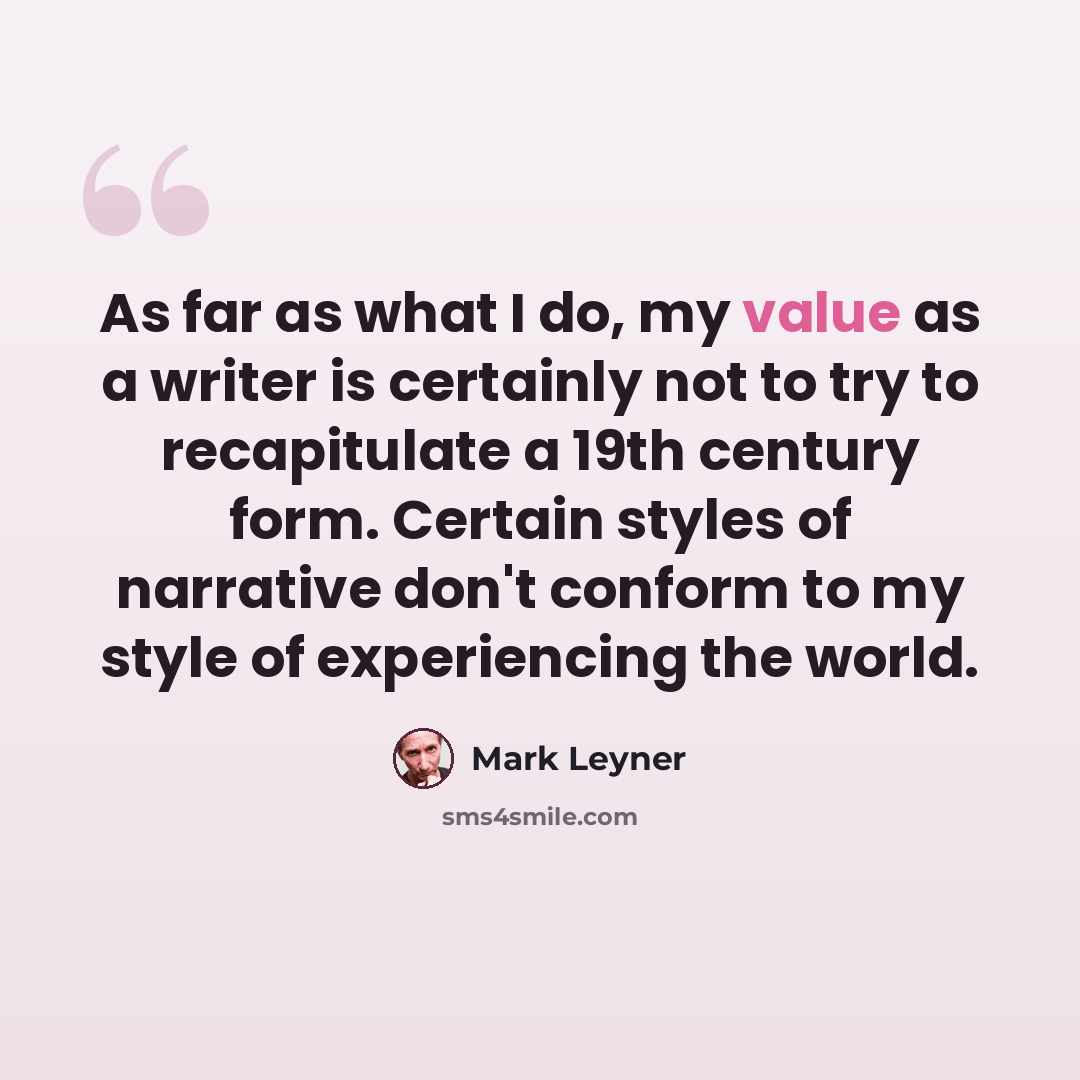 “As far as what I do, my value as a writer is certainly not to try to recapitulate a 19th century form. Certain styles of narrative don't conform to my style of experiencing the world.” quote by Mark Leyner