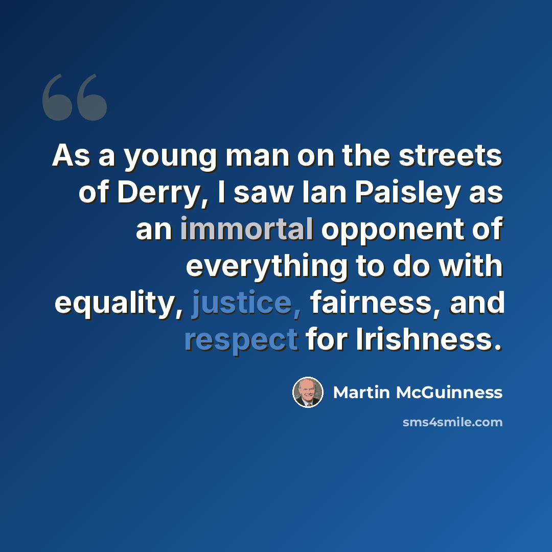 “As a young man on the streets of Derry, I saw Ian Paisley as an immortal opponent of everything to do with equality, justice, fairness, and respect for Irishness.” quote by Martin McGuinness