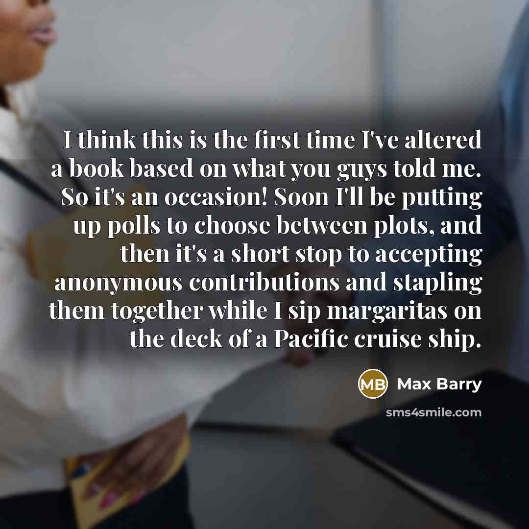 “I think this is the first time I've altered a book based on what you guys told me. So it's an occasion! Soon I'll be putting up polls to choose between plots, and then it's a short stop to accepting anonymous contributions and stapling them together while I sip margaritas on the deck of a Pacific…” quote by Max Barry
