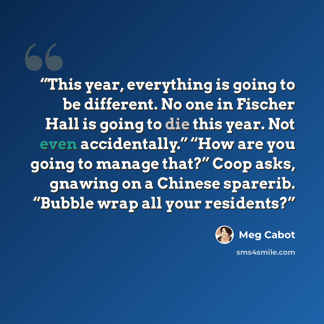 “This year, everything is going to be different. No one in Fischer Hall is going to die this year. Not even accidentally.” “How are you going to manage that?” Coop asks, gnawing on a Chinese sparerib. “Bubble wrap all your residents?” quote by Meg Cabot