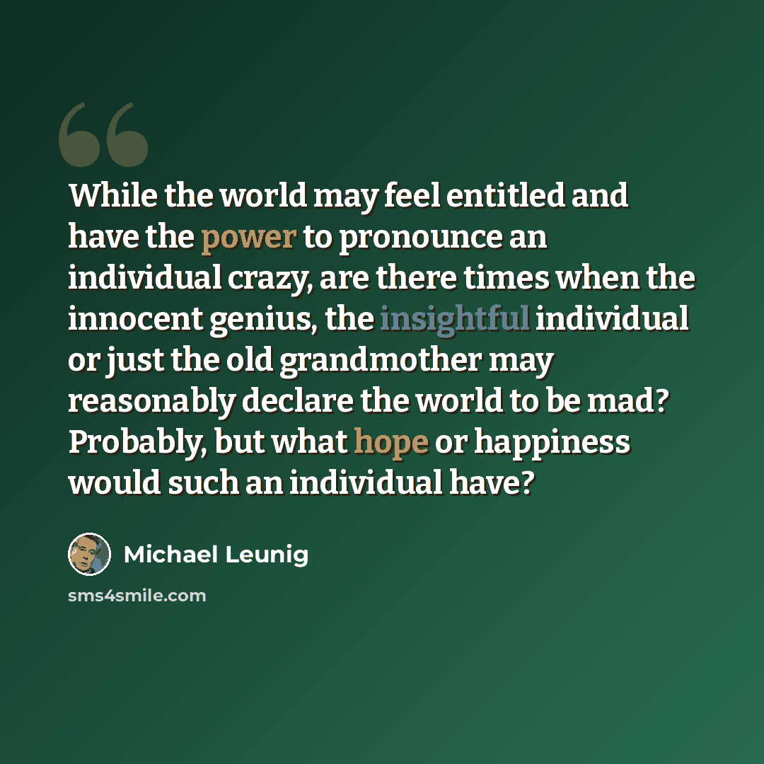 “While the world may feel entitled and have the power to pronounce an individual crazy, are there times when the innocent genius, the insightful individual or just the old grandmother may reasonably declare the world to be mad? Probably, but what hope or happiness would such an individual have?” quote by Michael Leunig