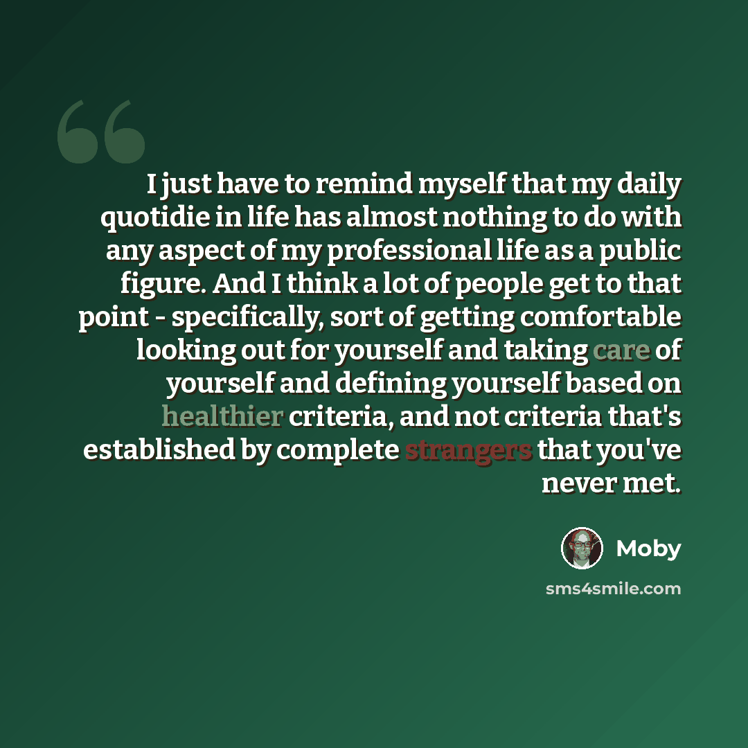 “I just have to remind myself that my daily quotidie in life has almost nothing to do with any aspect of my professional life as a public figure. And I think a lot of people get to that point - specifically, sort of getting comfortable looking out for yourself and taking care of yourself and…” quote by Moby