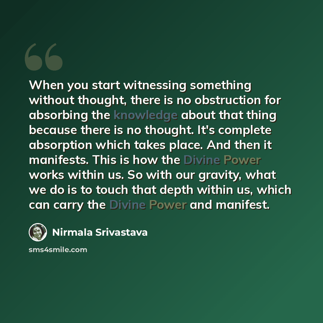 “When you start witnessing something without thought, there is no obstruction for absorbing the knowledge about that thing because there is no thought. It's complete absorption which takes place. And then it manifests. This is how the Divine Power works within us. So with our gravity, what we do is…” quote by Nirmala Srivastava